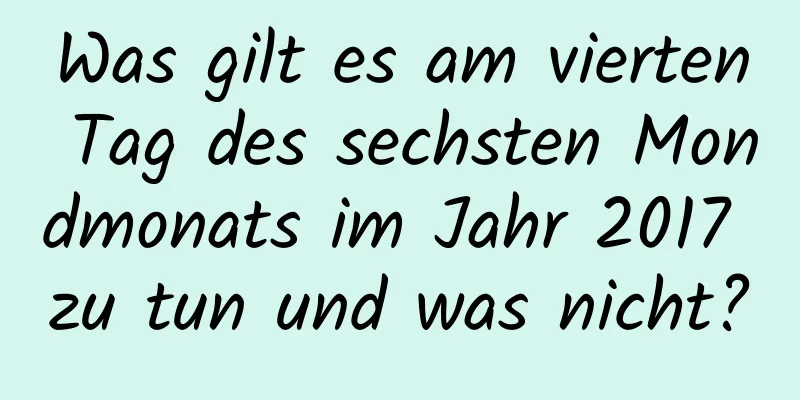 Was gilt es am vierten Tag des sechsten Mondmonats im Jahr 2017 zu tun und was nicht?