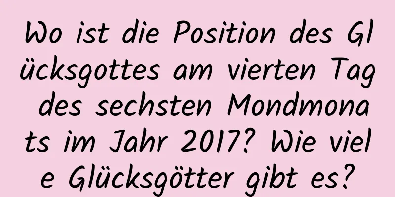 Wo ist die Position des Glücksgottes am vierten Tag des sechsten Mondmonats im Jahr 2017? Wie viele Glücksgötter gibt es?