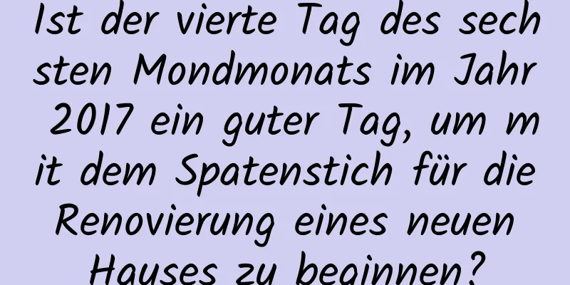 Ist der vierte Tag des sechsten Mondmonats im Jahr 2017 ein guter Tag, um mit dem Spatenstich für die Renovierung eines neuen Hauses zu beginnen?