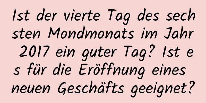 Ist der vierte Tag des sechsten Mondmonats im Jahr 2017 ein guter Tag? Ist es für die Eröffnung eines neuen Geschäfts geeignet?