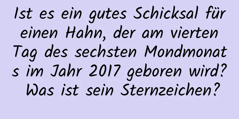 Ist es ein gutes Schicksal für einen Hahn, der am vierten Tag des sechsten Mondmonats im Jahr 2017 geboren wird? Was ist sein Sternzeichen?