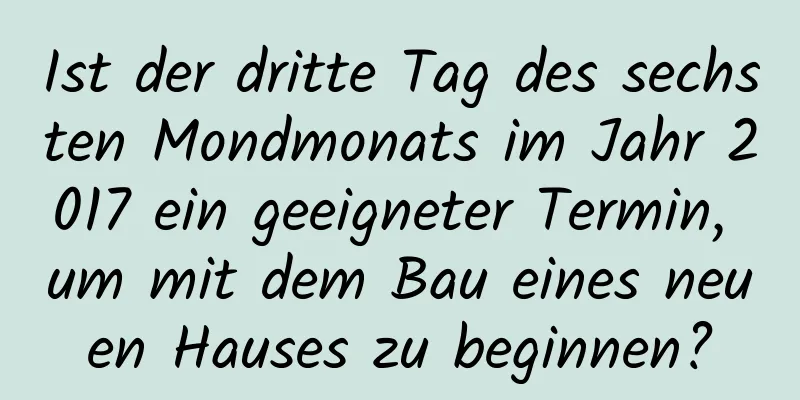 Ist der dritte Tag des sechsten Mondmonats im Jahr 2017 ein geeigneter Termin, um mit dem Bau eines neuen Hauses zu beginnen?