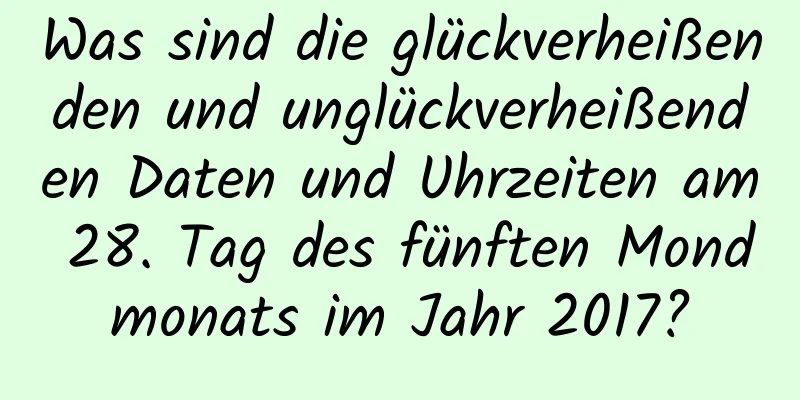 Was sind die glückverheißenden und unglückverheißenden Daten und Uhrzeiten am 28. Tag des fünften Mondmonats im Jahr 2017?