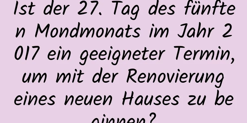 Ist der 27. Tag des fünften Mondmonats im Jahr 2017 ein geeigneter Termin, um mit der Renovierung eines neuen Hauses zu beginnen?