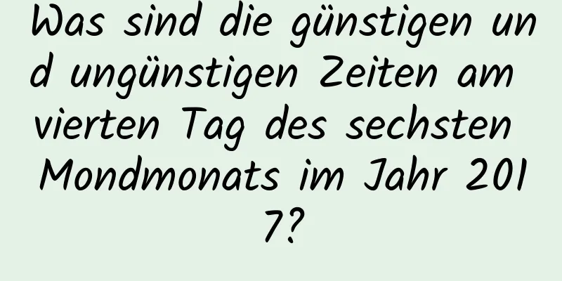 Was sind die günstigen und ungünstigen Zeiten am vierten Tag des sechsten Mondmonats im Jahr 2017?