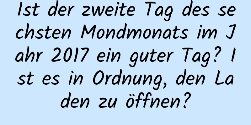 Ist der zweite Tag des sechsten Mondmonats im Jahr 2017 ein guter Tag? Ist es in Ordnung, den Laden zu öffnen?