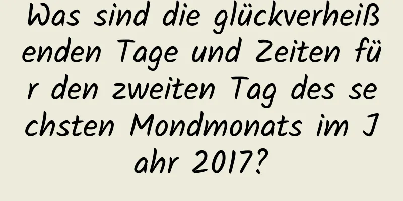 Was sind die glückverheißenden Tage und Zeiten für den zweiten Tag des sechsten Mondmonats im Jahr 2017?