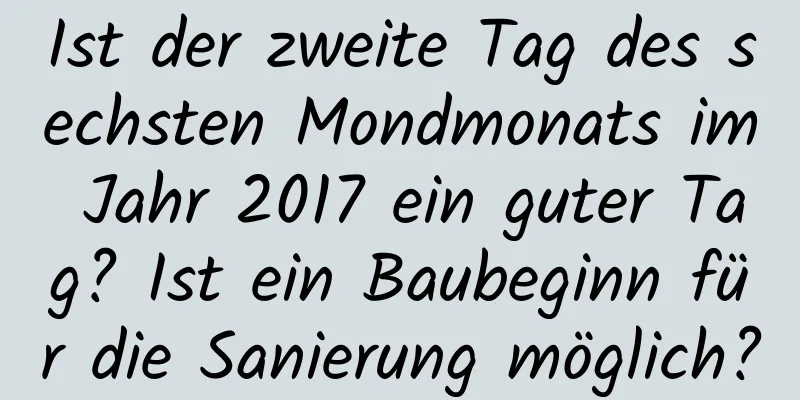 Ist der zweite Tag des sechsten Mondmonats im Jahr 2017 ein guter Tag? Ist ein Baubeginn für die Sanierung möglich?