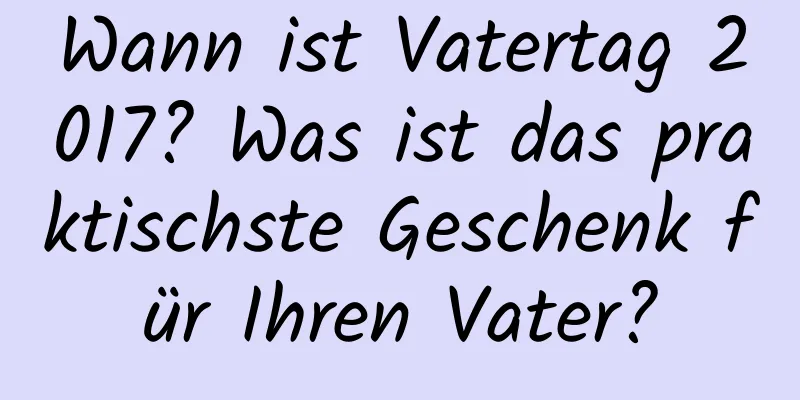 Wann ist Vatertag 2017? Was ist das praktischste Geschenk für Ihren Vater?