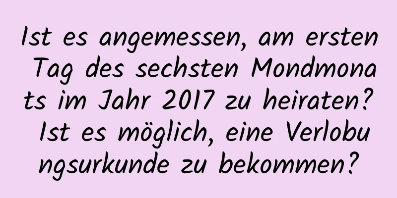 Ist es angemessen, am ersten Tag des sechsten Mondmonats im Jahr 2017 zu heiraten? Ist es möglich, eine Verlobungsurkunde zu bekommen?