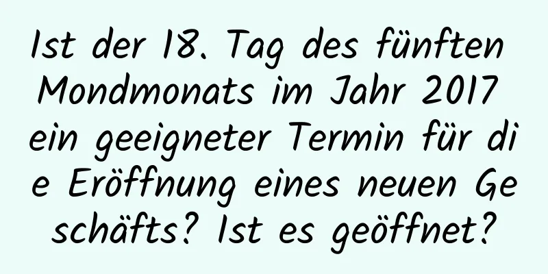 Ist der 18. Tag des fünften Mondmonats im Jahr 2017 ein geeigneter Termin für die Eröffnung eines neuen Geschäfts? Ist es geöffnet?