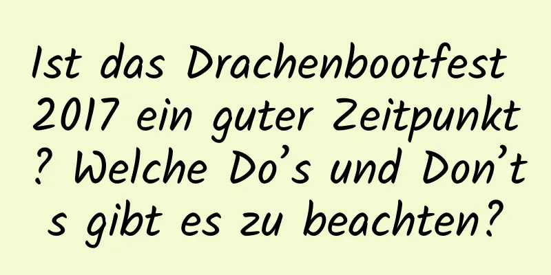 Ist das Drachenbootfest 2017 ein guter Zeitpunkt? Welche Do’s und Don’ts gibt es zu beachten?