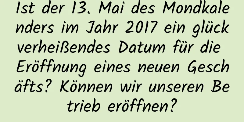 Ist der 13. Mai des Mondkalenders im Jahr 2017 ein glückverheißendes Datum für die Eröffnung eines neuen Geschäfts? Können wir unseren Betrieb eröffnen?