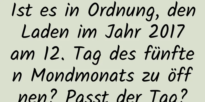 Ist es in Ordnung, den Laden im Jahr 2017 am 12. Tag des fünften Mondmonats zu öffnen? Passt der Tag?