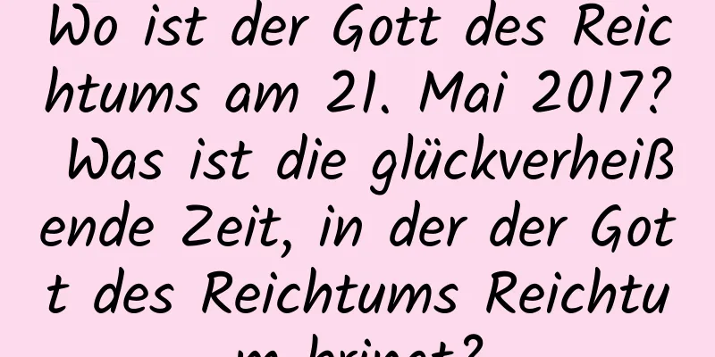 Wo ist der Gott des Reichtums am 21. Mai 2017? Was ist die glückverheißende Zeit, in der der Gott des Reichtums Reichtum bringt?