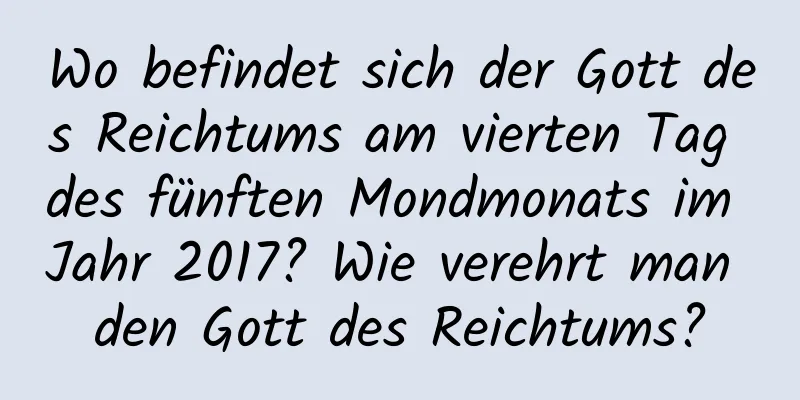 Wo befindet sich der Gott des Reichtums am vierten Tag des fünften Mondmonats im Jahr 2017? Wie verehrt man den Gott des Reichtums?