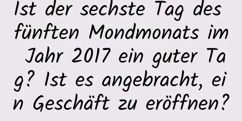 Ist der sechste Tag des fünften Mondmonats im Jahr 2017 ein guter Tag? Ist es angebracht, ein Geschäft zu eröffnen?