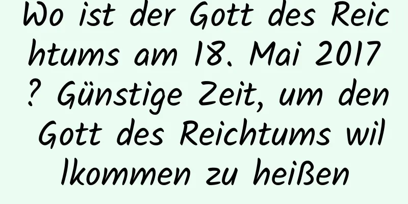 Wo ist der Gott des Reichtums am 18. Mai 2017? Günstige Zeit, um den Gott des Reichtums willkommen zu heißen