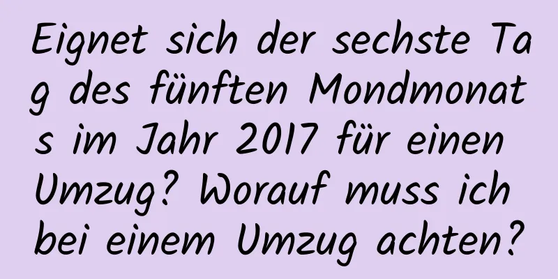 Eignet sich der sechste Tag des fünften Mondmonats im Jahr 2017 für einen Umzug? Worauf muss ich bei einem Umzug achten?