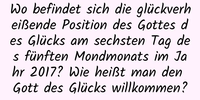 Wo befindet sich die glückverheißende Position des Gottes des Glücks am sechsten Tag des fünften Mondmonats im Jahr 2017? Wie heißt man den Gott des Glücks willkommen?