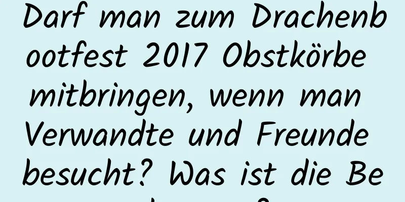 Darf man zum Drachenbootfest 2017 Obstkörbe mitbringen, wenn man Verwandte und Freunde besucht? Was ist die Bedeutung?