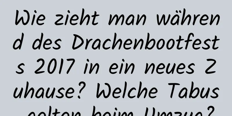 Wie zieht man während des Drachenbootfests 2017 in ein neues Zuhause? Welche Tabus gelten beim Umzug?