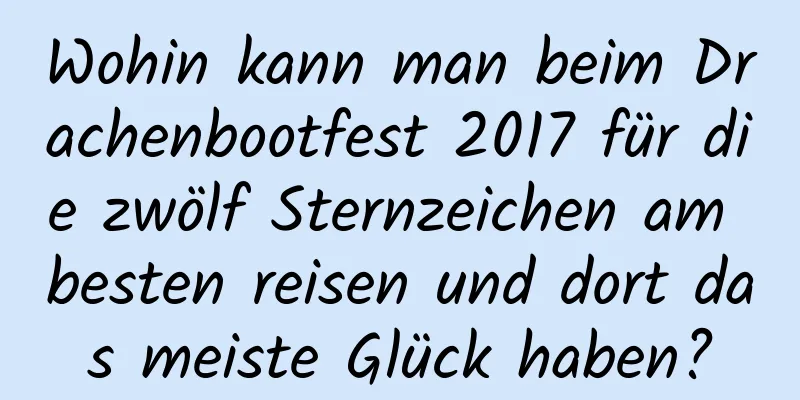 Wohin kann man beim Drachenbootfest 2017 für die zwölf Sternzeichen am besten reisen und dort das meiste Glück haben?