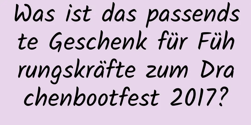 Was ist das passendste Geschenk für Führungskräfte zum Drachenbootfest 2017?