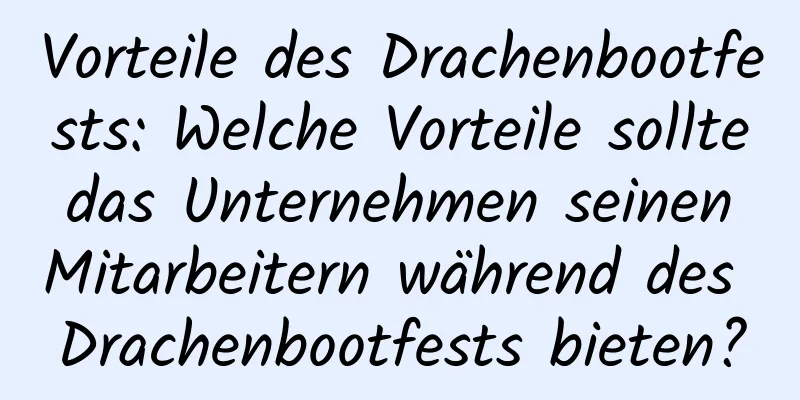 Vorteile des Drachenbootfests: Welche Vorteile sollte das Unternehmen seinen Mitarbeitern während des Drachenbootfests bieten?