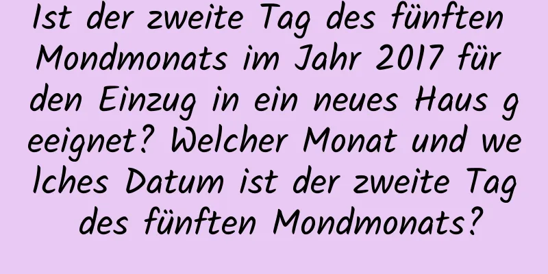 Ist der zweite Tag des fünften Mondmonats im Jahr 2017 für den Einzug in ein neues Haus geeignet? Welcher Monat und welches Datum ist der zweite Tag des fünften Mondmonats?