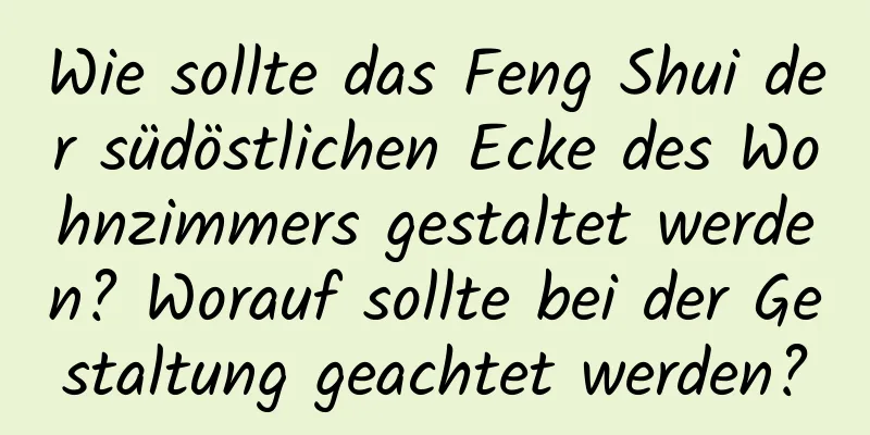 Wie sollte das Feng Shui der südöstlichen Ecke des Wohnzimmers gestaltet werden? Worauf sollte bei der Gestaltung geachtet werden?