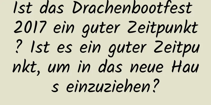 Ist das Drachenbootfest 2017 ein guter Zeitpunkt? Ist es ein guter Zeitpunkt, um in das neue Haus einzuziehen?