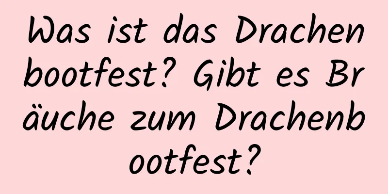 Was ist das Drachenbootfest? Gibt es Bräuche zum Drachenbootfest?