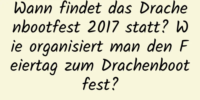 Wann findet das Drachenbootfest 2017 statt? Wie organisiert man den Feiertag zum Drachenbootfest?