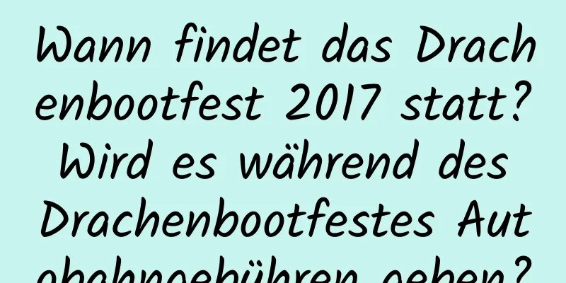 Wann findet das Drachenbootfest 2017 statt? Wird es während des Drachenbootfestes Autobahngebühren geben?