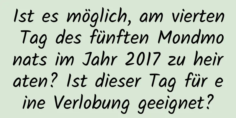 Ist es möglich, am vierten Tag des fünften Mondmonats im Jahr 2017 zu heiraten? Ist dieser Tag für eine Verlobung geeignet?