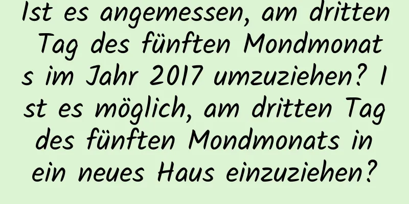 Ist es angemessen, am dritten Tag des fünften Mondmonats im Jahr 2017 umzuziehen? Ist es möglich, am dritten Tag des fünften Mondmonats in ein neues Haus einzuziehen?