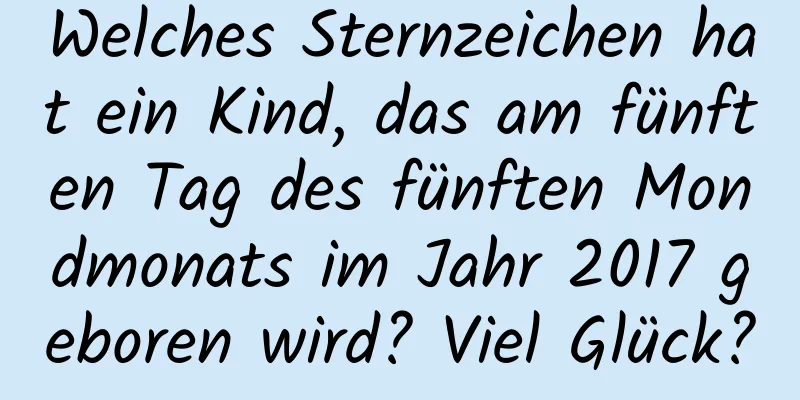 Welches Sternzeichen hat ein Kind, das am fünften Tag des fünften Mondmonats im Jahr 2017 geboren wird? Viel Glück?