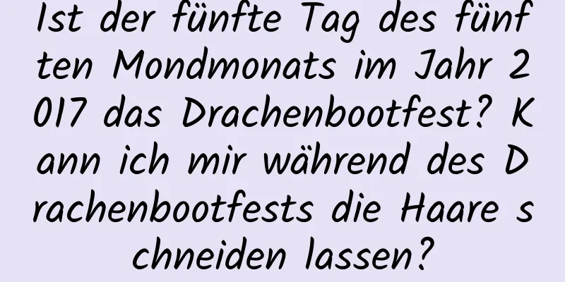 Ist der fünfte Tag des fünften Mondmonats im Jahr 2017 das Drachenbootfest? Kann ich mir während des Drachenbootfests die Haare schneiden lassen?