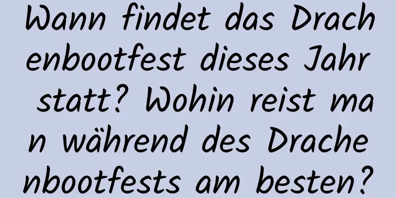 Wann findet das Drachenbootfest dieses Jahr statt? Wohin reist man während des Drachenbootfests am besten?