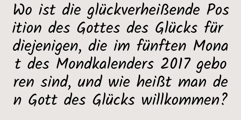 Wo ist die glückverheißende Position des Gottes des Glücks für diejenigen, die im fünften Monat des Mondkalenders 2017 geboren sind, und wie heißt man den Gott des Glücks willkommen?