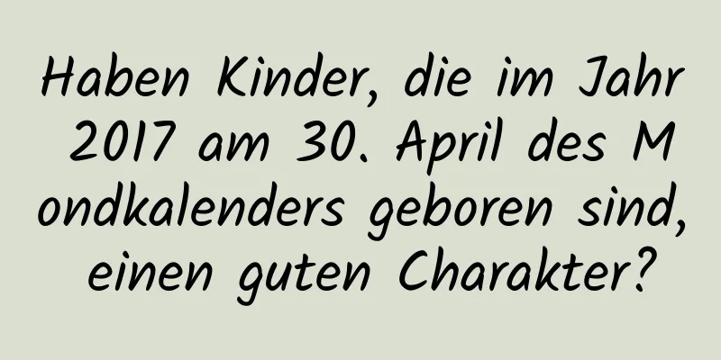 Haben Kinder, die im Jahr 2017 am 30. April des Mondkalenders geboren sind, einen guten Charakter?