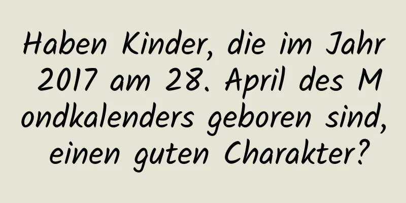 Haben Kinder, die im Jahr 2017 am 28. April des Mondkalenders geboren sind, einen guten Charakter?