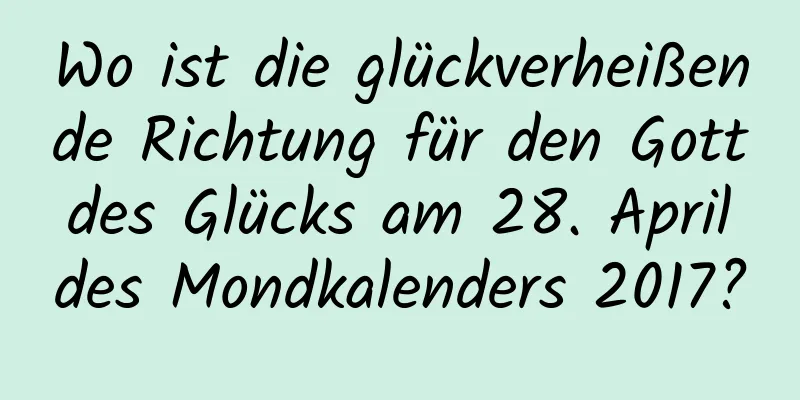 Wo ist die glückverheißende Richtung für den Gott des Glücks am 28. April des Mondkalenders 2017?