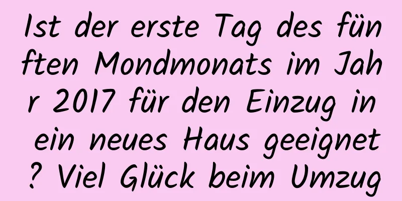 Ist der erste Tag des fünften Mondmonats im Jahr 2017 für den Einzug in ein neues Haus geeignet? Viel Glück beim Umzug