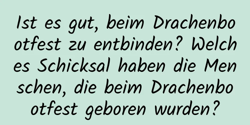 Ist es gut, beim Drachenbootfest zu entbinden? Welches Schicksal haben die Menschen, die beim Drachenbootfest geboren wurden?