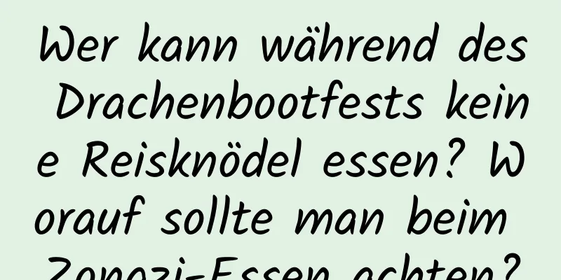 Wer kann während des Drachenbootfests keine Reisknödel essen? Worauf sollte man beim Zongzi-Essen achten?