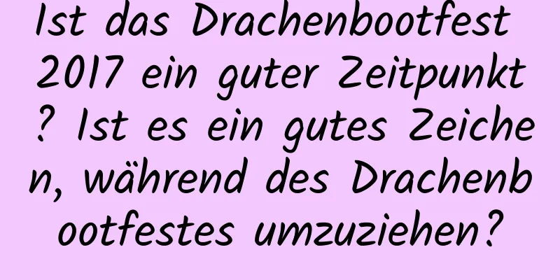 Ist das Drachenbootfest 2017 ein guter Zeitpunkt? Ist es ein gutes Zeichen, während des Drachenbootfestes umzuziehen?