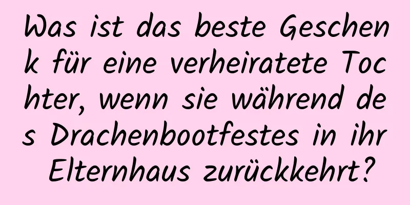 Was ist das beste Geschenk für eine verheiratete Tochter, wenn sie während des Drachenbootfestes in ihr Elternhaus zurückkehrt?