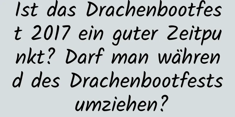 Ist das Drachenbootfest 2017 ein guter Zeitpunkt? Darf man während des Drachenbootfests umziehen?